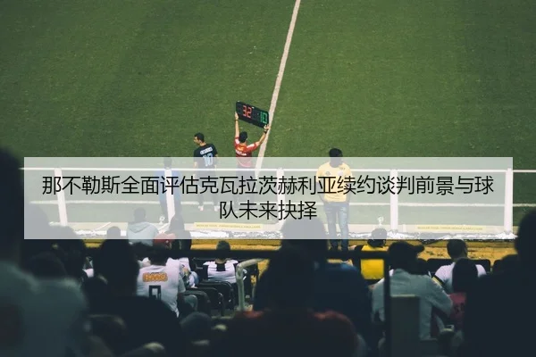 那不勒斯全面评估克瓦拉茨赫利亚续约谈判前景与球队未来抉择
